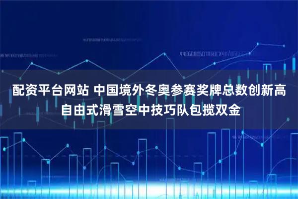 配资平台网站 中国境外冬奥参赛奖牌总数创新高 自由式滑雪空中技巧队包揽双金