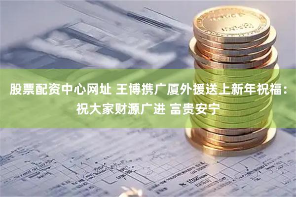 股票配资中心网址 王博携广厦外援送上新年祝福：祝大家财源广进 富贵安宁