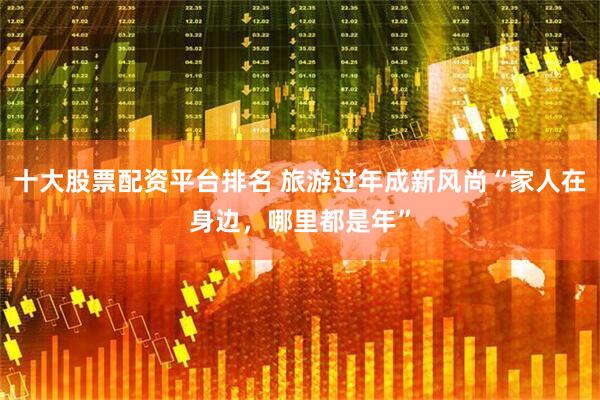 十大股票配资平台排名 旅游过年成新风尚“家人在身边，哪里都是年”