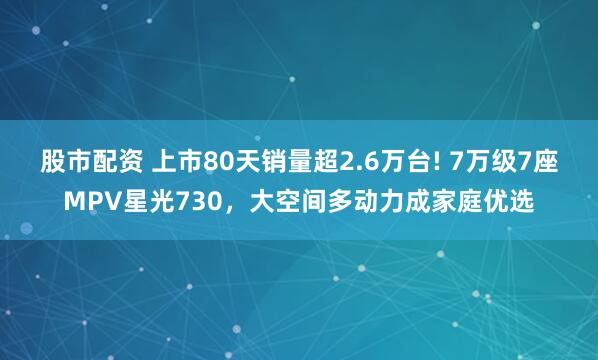 股市配资 上市80天销量超2.6万台! 7万级7座MPV星光730，大空间多动力成家庭优选