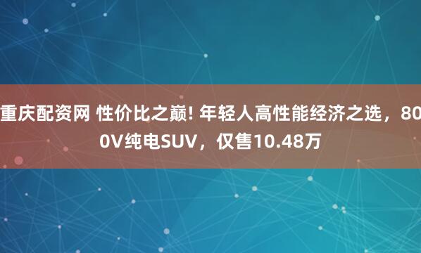重庆配资网 性价比之巅! 年轻人高性能经济之选，800V纯电SUV，仅售10.48万
