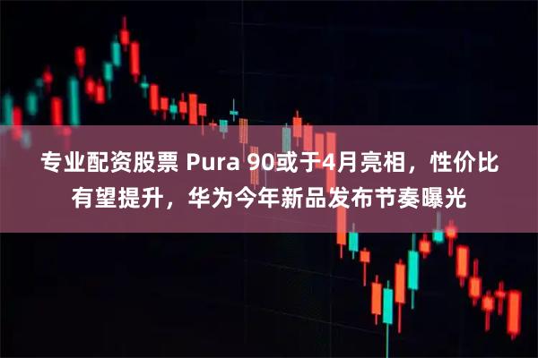 专业配资股票 Pura 90或于4月亮相，性价比有望提升，华为今年新品发布节奏曝光