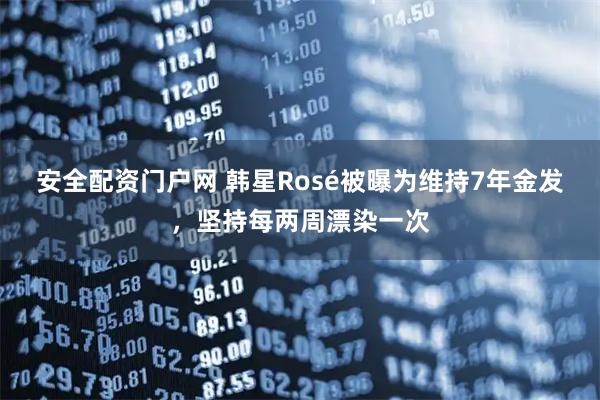 安全配资门户网 韩星Rosé被曝为维持7年金发，坚持每两周漂染一次