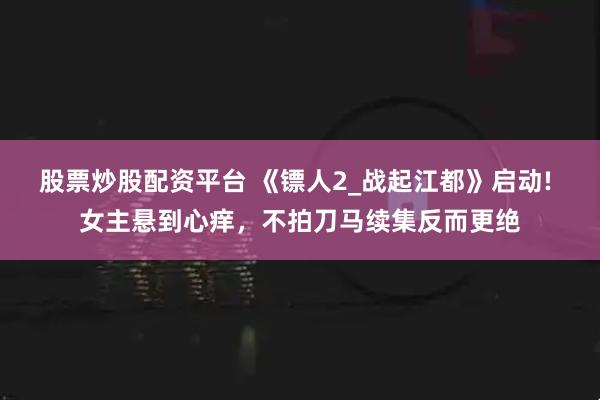股票炒股配资平台 《镖人2_战起江都》启动! 女主悬到心痒，不拍刀马续集反而更绝