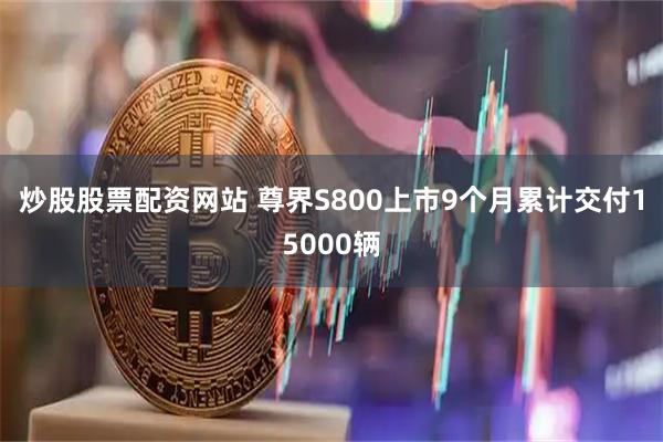 炒股股票配资网站 尊界S800上市9个月累计交付15000辆