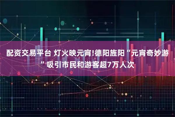 配资交易平台 灯火映元宵!德阳旌阳“元宵奇妙游”吸引市民和游客超7万人次