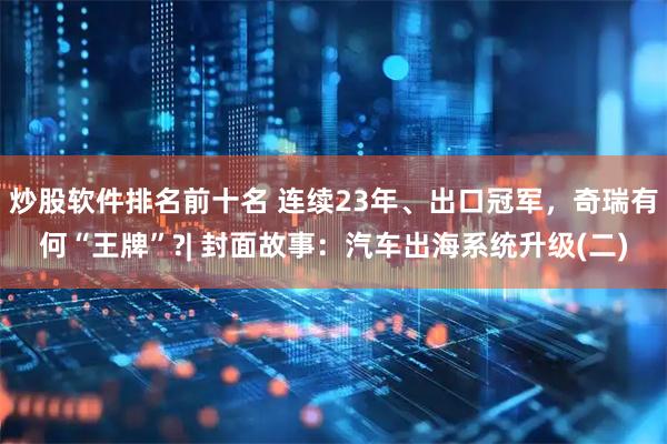 炒股软件排名前十名 连续23年、出口冠军，奇瑞有何“王牌”?| 封面故事：汽车出海系统升级(二)