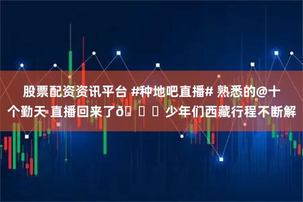股票配资资讯平台 #种地吧直播# 熟悉的@十个勤天 直播回来了😆少年们西藏行程不断解