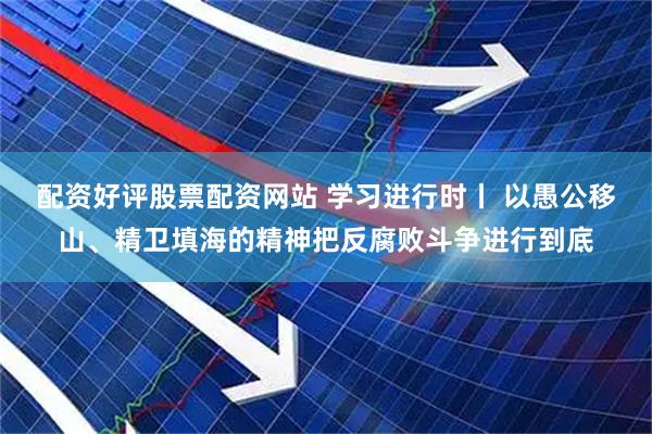 配资好评股票配资网站 学习进行时丨 以愚公移山、精卫填海的精神把反腐败斗争进行到底