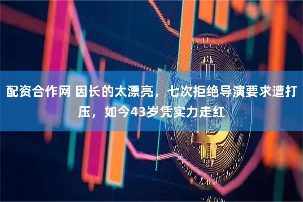 配资合作网 因长的太漂亮，七次拒绝导演要求遭打压，如今43岁凭实力走红