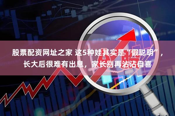 股票配资网址之家 这5种娃其实是“假聪明”，长大后很难有出息，家长别再沾沾自喜