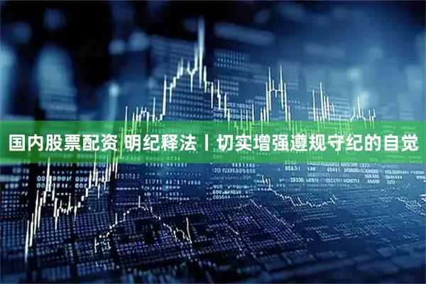国内股票配资 明纪释法丨切实增强遵规守纪的自觉