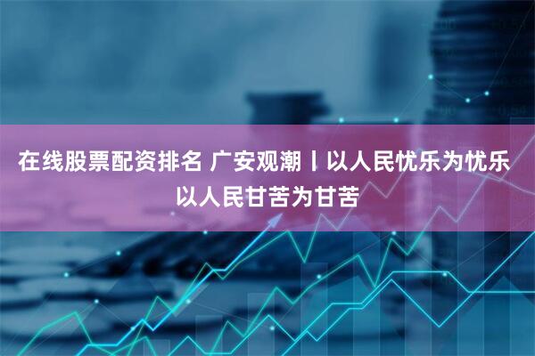 在线股票配资排名 广安观潮丨以人民忧乐为忧乐 以人民甘苦为甘苦