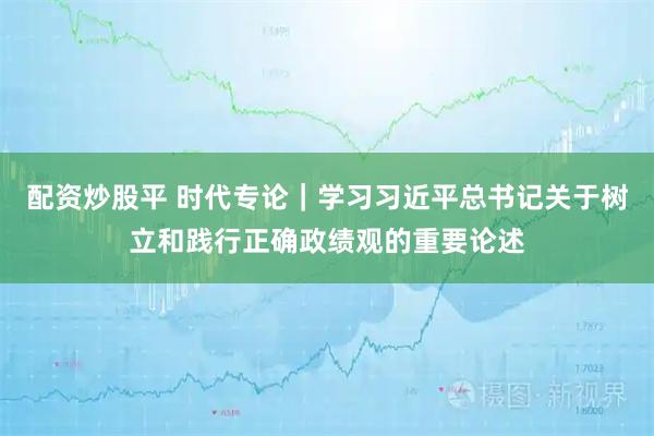 配资炒股平 时代专论｜学习习近平总书记关于树立和践行正确政绩观的重要论述