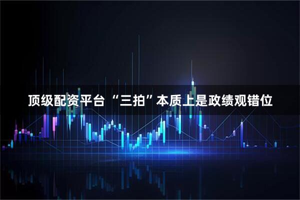 顶级配资平台 “三拍”本质上是政绩观错位