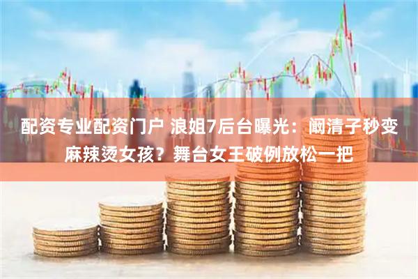 配资专业配资门户 浪姐7后台曝光：阚清子秒变麻辣烫女孩？舞台女王破例放松一把
