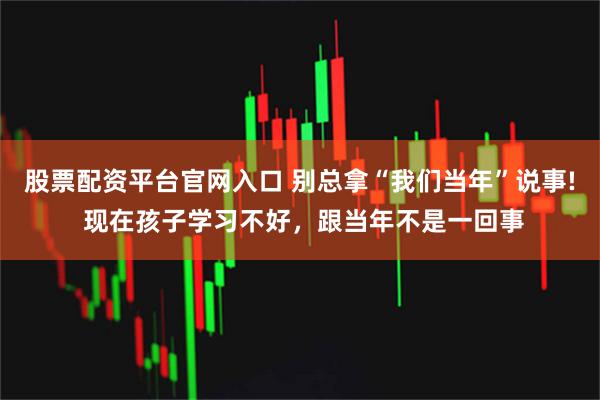 股票配资平台官网入口 别总拿“我们当年”说事! 现在孩子学习不好，跟当年不是一回事