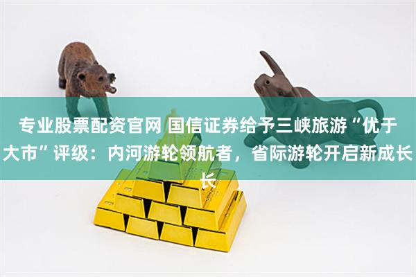 专业股票配资官网 国信证券给予三峡旅游“优于大市”评级：内河游轮领航者，省际游轮开启新成长