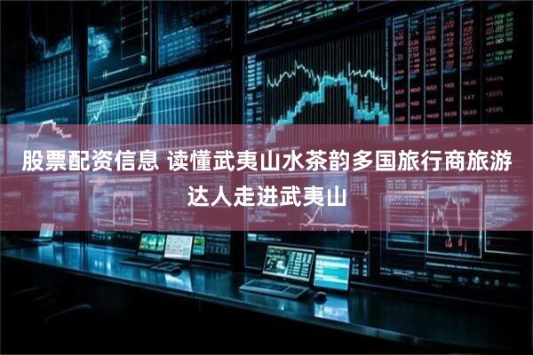 股票配资信息 读懂武夷山水茶韵多国旅行商旅游达人走进武夷山