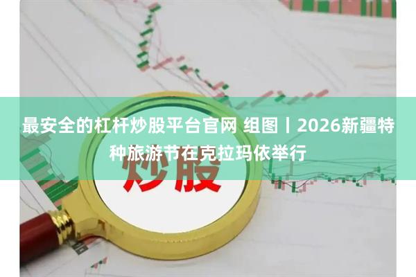 最安全的杠杆炒股平台官网 组图丨2026新疆特种旅游节在克拉玛依举行
