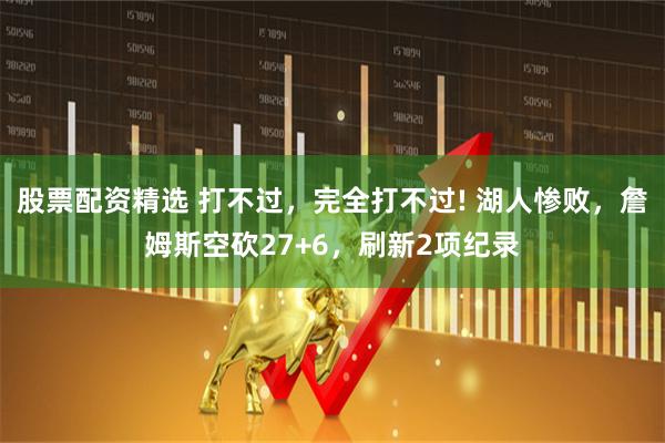 股票配资精选 打不过，完全打不过! 湖人惨败，詹姆斯空砍27+6，刷新2项纪录