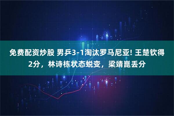 免费配资炒股 男乒3-1淘汰罗马尼亚! 王楚钦得2分，林诗栋状态蜕变，梁靖崑丢分