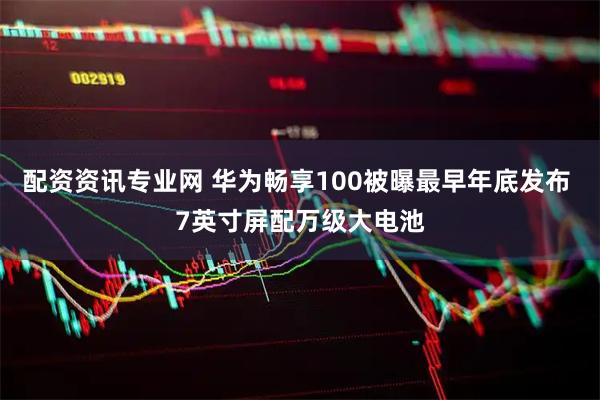 配资资讯专业网 华为畅享100被曝最早年底发布 7英寸屏配万级大电池