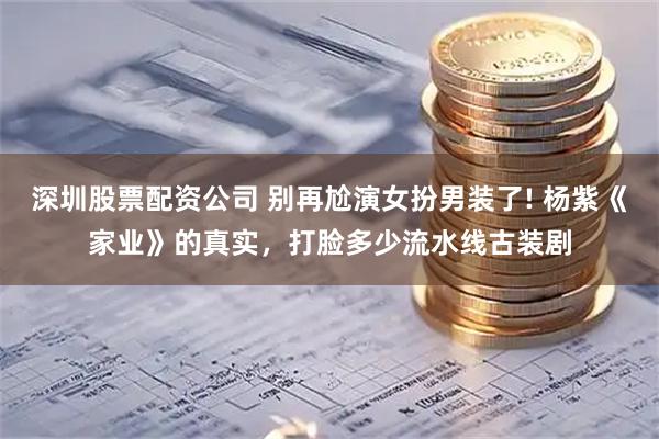 深圳股票配资公司 别再尬演女扮男装了! 杨紫《家业》的真实，打脸多少流水线古装剧