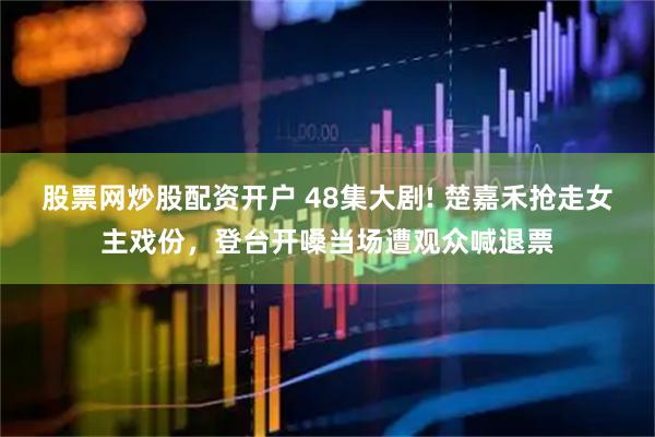 股票网炒股配资开户 48集大剧! 楚嘉禾抢走女主戏份，登台开嗓当场遭观众喊退票