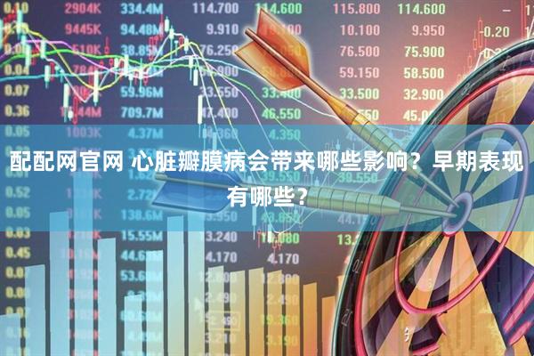 配配网官网 心脏瓣膜病会带来哪些影响？早期表现有哪些？