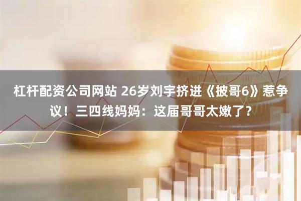 杠杆配资公司网站 26岁刘宇挤进《披哥6》惹争议！三四线妈妈：这届哥哥太嫩了？