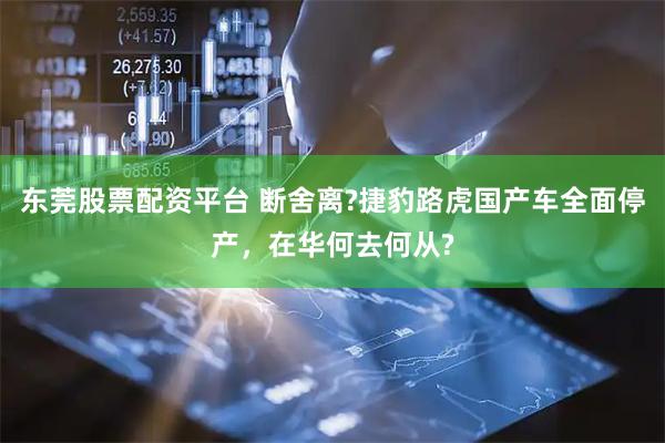 东莞股票配资平台 断舍离?捷豹路虎国产车全面停产，在华何去何从?