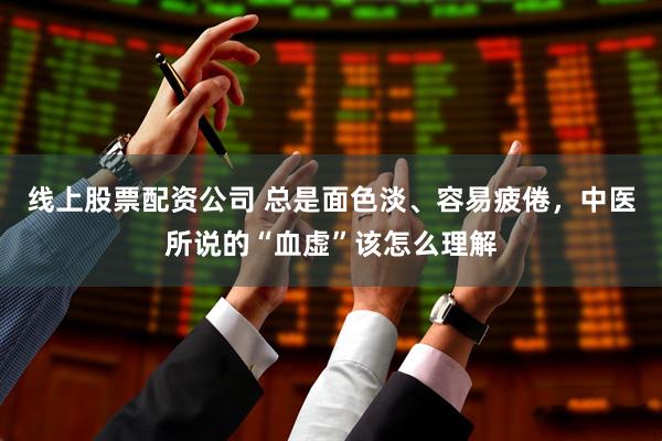 线上股票配资公司 总是面色淡、容易疲倦，中医所说的“血虚”该怎么理解