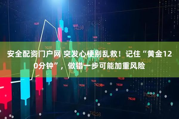安全配资门户网 突发心梗别乱救！记住“黄金120分钟”，做错一步可能加重风险
